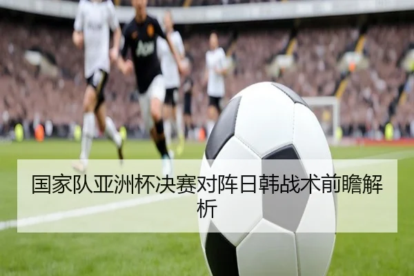 国家队亚洲杯决赛对阵日韩战术前瞻解析